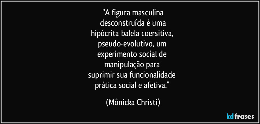 "A figura masculina
 desconstruída é uma 
hipócrita balela coersitiva, 
pseudo-evolutivo, um 
experimento social de 
manipulação para 
suprimir sua funcionalidade 
prática social e  afetiva." (Mônicka Christi)