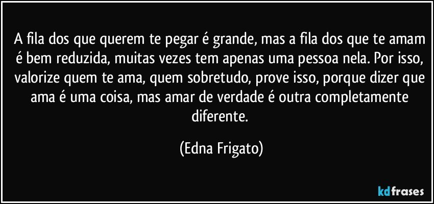 A fila dos que querem te pegar é grande, mas a fila dos que te amam é bem reduzida, muitas vezes tem apenas uma pessoa nela. Por isso, valorize quem te ama, quem sobretudo, prove isso, porque dizer que ama é  uma coisa, mas amar de verdade é outra completamente diferente. (Edna Frigato)