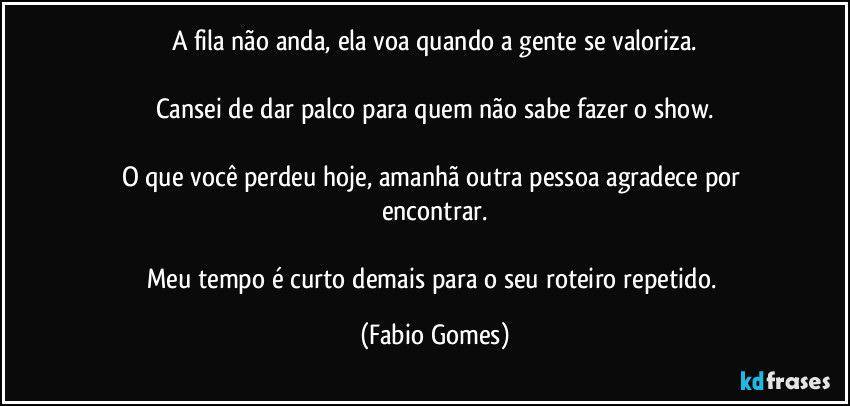 A fila não anda, ela voa quando a gente se valoriza.
Cansei de dar palco para quem não sabe fazer o show.
O que você perdeu hoje, amanhã outra pessoa agradece por encontrar.
Meu tempo é curto demais para o seu roteiro repetido. (Fabio Gomes)