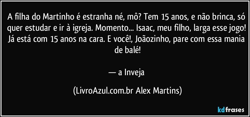 A filha do Martinho é estranha né, mô? Tem 15 anos, e não brinca, só quer estudar e ir à igreja. Momento... Isaac, meu filho, larga esse jogo! Já está com 15 anos na cara. E você!, Joãozinho, pare com essa mania de balé!
— a Inveja (LivroAzul.com.br Alex Martins)