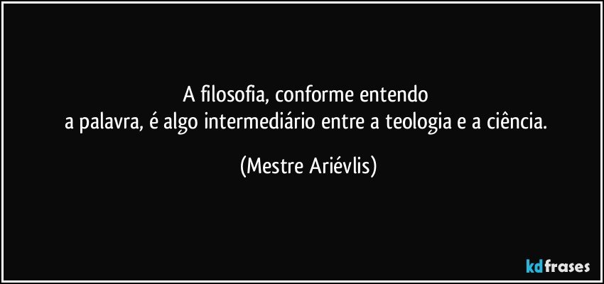 A filosofia, conforme entendo 
a palavra, é algo intermediário entre a teologia e a ciência. (Mestre Ariévlis)