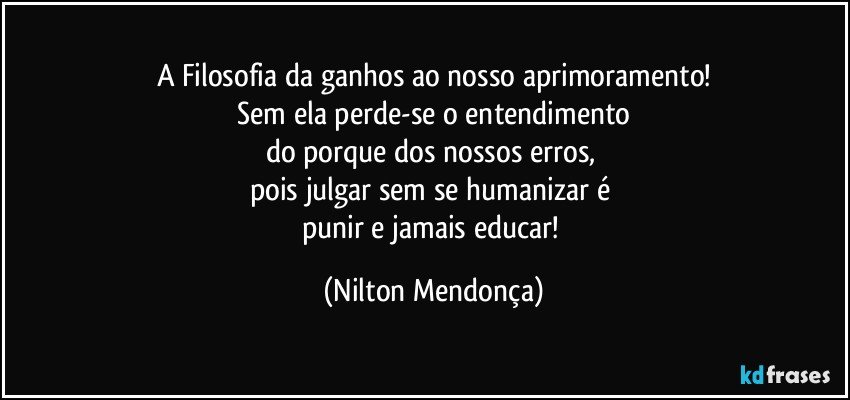 A Filosofia da ganhos ao nosso aprimoramento!
 Sem ela perde-se o entendimento 
do porque dos nossos erros, 
pois  julgar sem se humanizar é 
punir e jamais educar! (Nilton Mendonça)