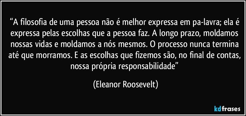 “A filosofia de uma pessoa não é melhor expressa em pa-lavra; ela é expressa pelas escolhas que a pessoa faz. A longo prazo, moldamos nossas vidas e moldamos a nós mesmos. O processo nunca termina até que morramos. E as escolhas que fizemos são, no final de contas, nossa própria responsabilidade” (Eleanor Roosevelt)