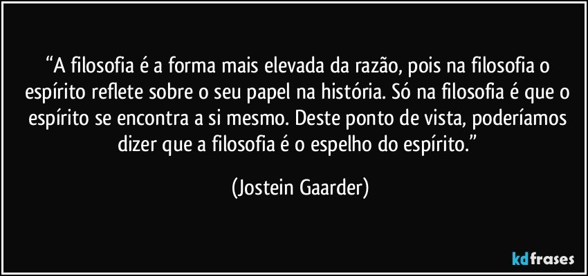 “A filosofia é a forma mais elevada da razão, pois na filosofia o espírito reflete sobre o seu papel na história. Só na filosofia é que o espírito se encontra a si mesmo. Deste ponto de vista, poderíamos dizer que a filosofia é o espelho do espírito.” (Jostein Gaarder)