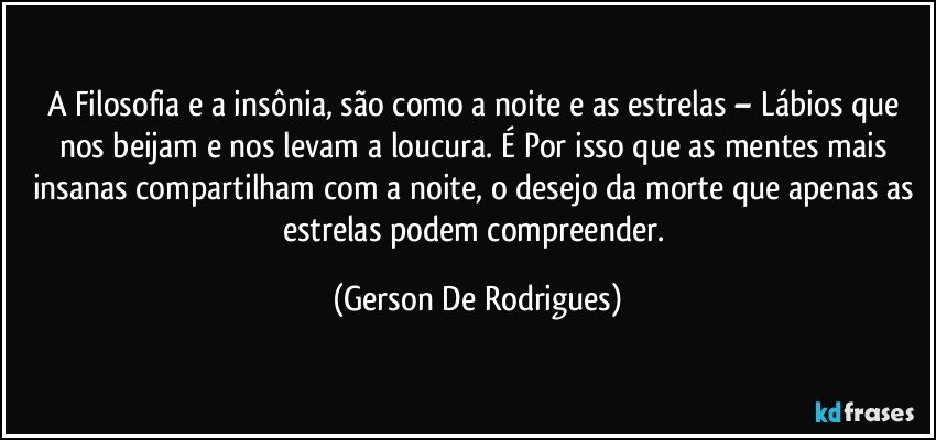 A Filosofia e a insônia, são como a noite e as estrelas – Lábios que nos beijam e nos levam a loucura. É Por isso que as mentes mais insanas compartilham com a noite, o desejo da morte que apenas as estrelas podem compreender. (Gerson De Rodrigues)