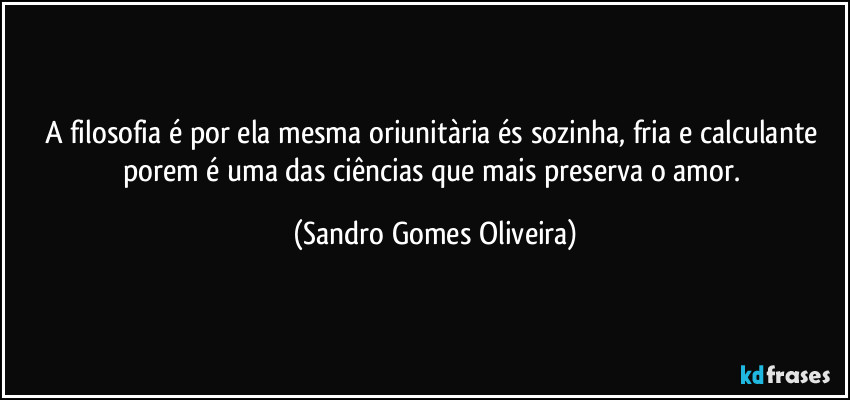 A filosofia é por ela mesma oriunitària és sozinha, fria e calculante porem é uma das ciências que mais preserva o amor. (Sandro Gomes Oliveira)