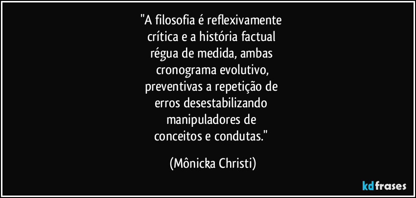 "A filosofia é reflexivamente 
crítica e a história factual 
régua de medida, ambas 
cronograma evolutivo,
preventivas a repetição de 
erros desestabilizando 
manipuladores de 
conceitos e condutas." (Mônicka Christi)