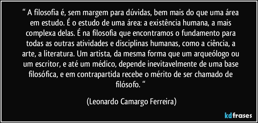“ A filosofia é, sem margem para dúvidas, bem mais do que uma área em estudo. É o estudo de uma área: a existência humana, a mais complexa delas. É na filosofia que encontramos o fundamento para todas as outras atividades e disciplinas humanas, como a ciência, a arte, a literatura. Um artista, da mesma forma que um arqueólogo ou um escritor, e até um médico, depende inevitavelmente de uma base filosófica, e em contrapartida recebe o mérito de ser chamado de filósofo. “ (Leonardo Camargo Ferreira)