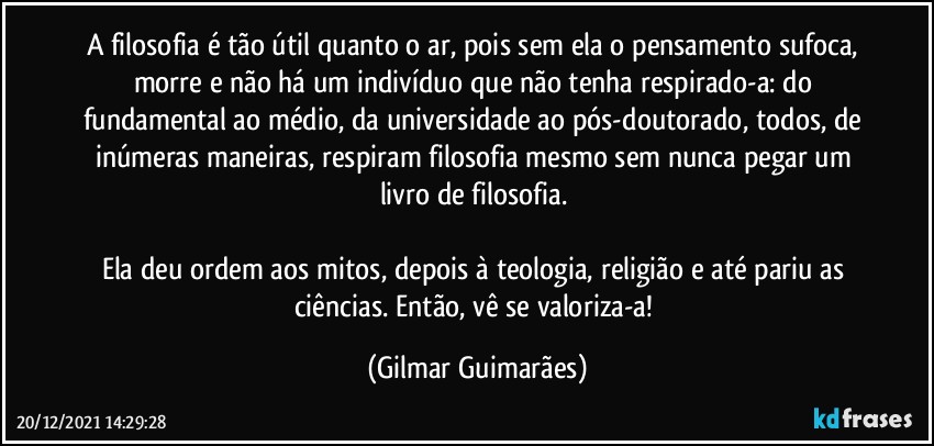 A filosofia é tão útil quanto o ar, pois sem ela o pensamento sufoca, morre e não há um indivíduo que não tenha respirado-a: do fundamental ao médio, da universidade ao pós-doutorado, todos, de inúmeras maneiras, respiram filosofia mesmo sem nunca pegar um livro de filosofia. 

Ela deu ordem aos mitos, depois à teologia, religião e até pariu as ciências. Então, vê se valoriza-a! (Gilmar Guimarães)