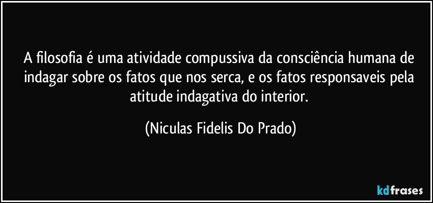 A filosofia é uma atividade compussiva da consciência  humana de indagar sobre os fatos  que nos serca, e os fatos responsaveis  pela atitude indagativa do interior. (Niculas Fidelis Do Prado)