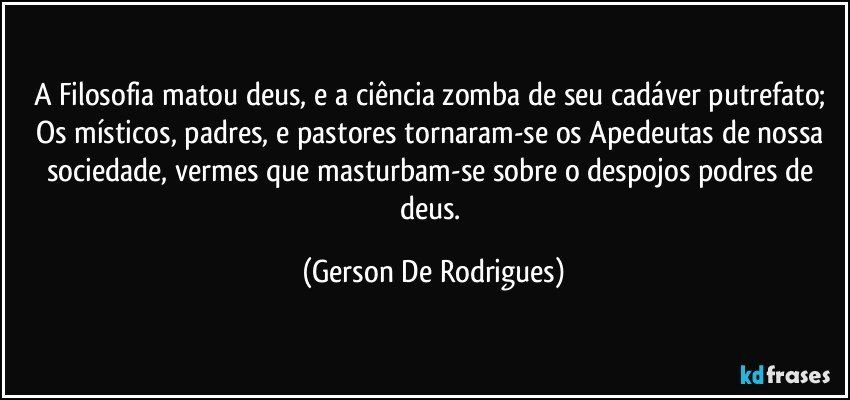 A Filosofia matou deus, e a ciência zomba de seu cadáver putrefato; Os místicos, padres, e pastores tornaram-se os Apedeutas de nossa sociedade, vermes que masturbam-se sobre o despojos podres de deus. (Gerson De Rodrigues)