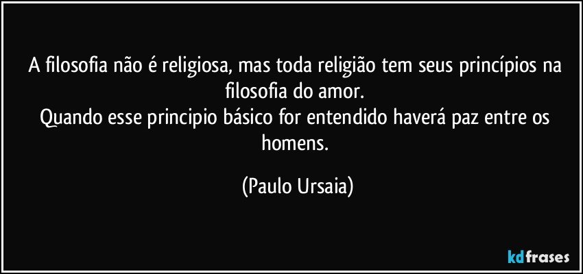 A filosofia não é religiosa, mas toda religião tem seus princípios na filosofia do amor. 
Quando esse principio básico for entendido haverá paz entre os homens. (Paulo Ursaia)