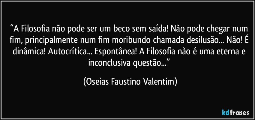 “A Filosofia não pode ser um beco sem saída! Não pode chegar num fim, principalmente num fim moribundo chamada desilusão... Não! É dinâmica! Autocrítica... Espontânea! A Filosofia não é uma eterna e inconclusiva questão...” (Oseias Faustino Valentim)