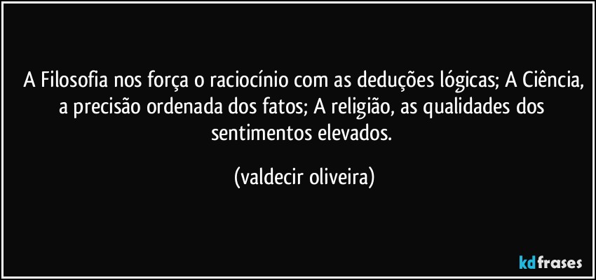 ⁠A Filosofia nos força o raciocínio com as deduções lógicas; A Ciência, a precisão ordenada dos fatos; A religião, as qualidades dos sentimentos elevados. (valdecir oliveira)