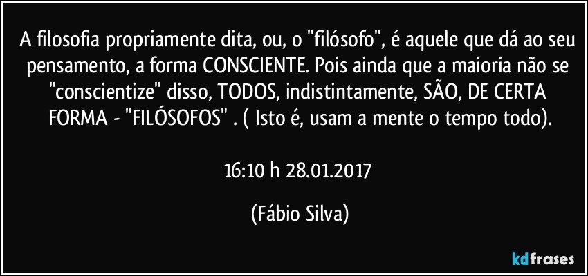 A filosofia propriamente dita, ou, o "filósofo", é aquele que dá ao seu pensamento, a forma CONSCIENTE. Pois ainda que a maioria não se "conscientize" disso, TODOS, indistintamente, SÃO, DE CERTA FORMA - "FILÓSOFOS" . ( Isto é, usam a mente o tempo todo).

16:10 h  28.01.2017 (Fábio Silva)