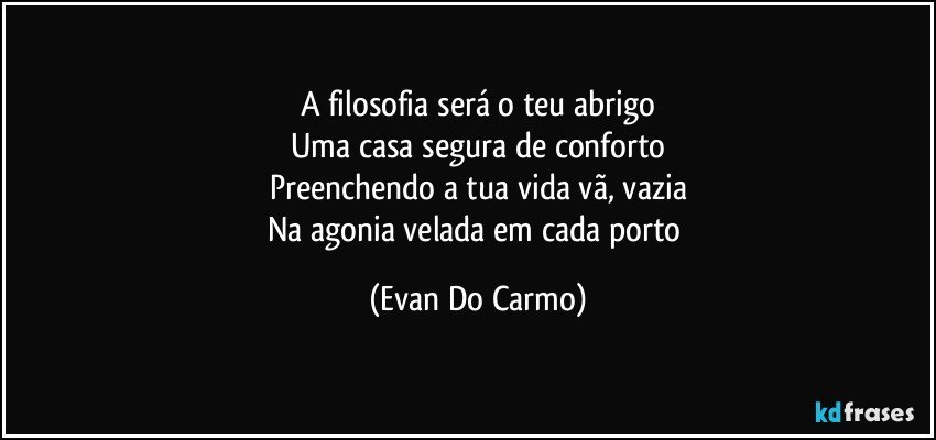 A filosofia será o teu abrigo
Uma casa segura de conforto
Preenchendo a tua vida vã, vazia
Na agonia velada em cada porto (Evan Do Carmo)