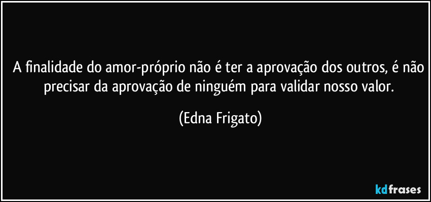 A finalidade do amor-próprio não é ter a aprovação dos outros, é não precisar da aprovação de ninguém para validar nosso valor. (Edna Frigato)