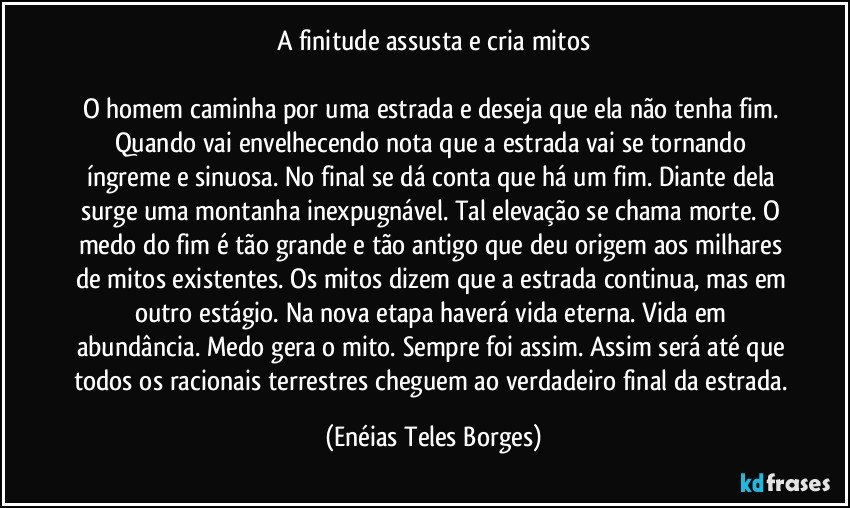 A finitude assusta e cria mitos

O homem caminha por uma estrada e deseja que ela não tenha fim. Quando vai envelhecendo nota que a estrada vai se tornando íngreme e sinuosa. No final se dá conta que há um fim. Diante dela surge uma montanha inexpugnável. Tal elevação se chama morte. O medo do fim é tão grande e tão antigo que deu origem aos milhares de mitos existentes. Os mitos dizem que a estrada continua, mas em outro estágio. Na nova etapa haverá vida eterna. Vida em abundância. Medo gera o mito. Sempre foi assim. Assim será até que todos os racionais terrestres cheguem ao verdadeiro final da estrada. (Enéias Teles Borges)