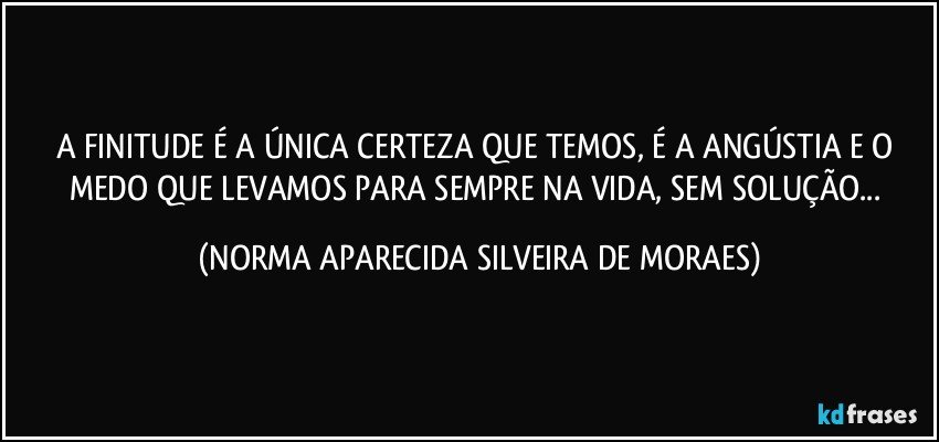 A FINITUDE É A ÚNICA CERTEZA QUE TEMOS, É A ANGÚSTIA E O MEDO QUE LEVAMOS PARA SEMPRE NA VIDA, SEM SOLUÇÃO... (NORMA APARECIDA SILVEIRA DE MORAES)