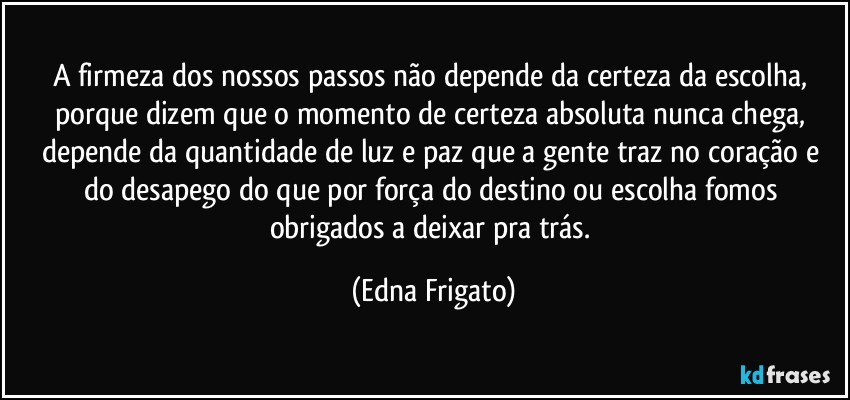 A firmeza dos nossos passos não depende da certeza da escolha, porque dizem que o momento de certeza absoluta nunca chega, depende da quantidade de luz e paz que a gente traz no coração e do desapego do que por força do destino ou escolha fomos obrigados a deixar pra trás. (Edna Frigato)