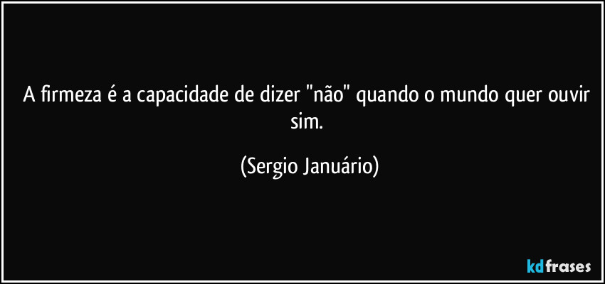 A firmeza é a capacidade de dizer "não" quando o mundo quer ouvir sim. (Sergio Januário)