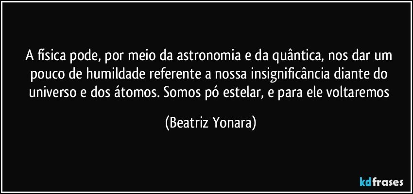 A física pode, por meio da astronomia e da quântica, nos dar um pouco de humildade referente a nossa insignificância diante do universo e dos átomos. Somos pó estelar, e para ele voltaremos (Beatriz Yonara)