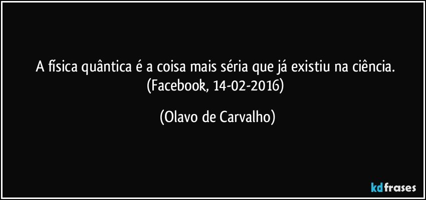 A física quântica é a coisa mais séria que já existiu na ciência. (Facebook, 14-02-2016) (Olavo de Carvalho)