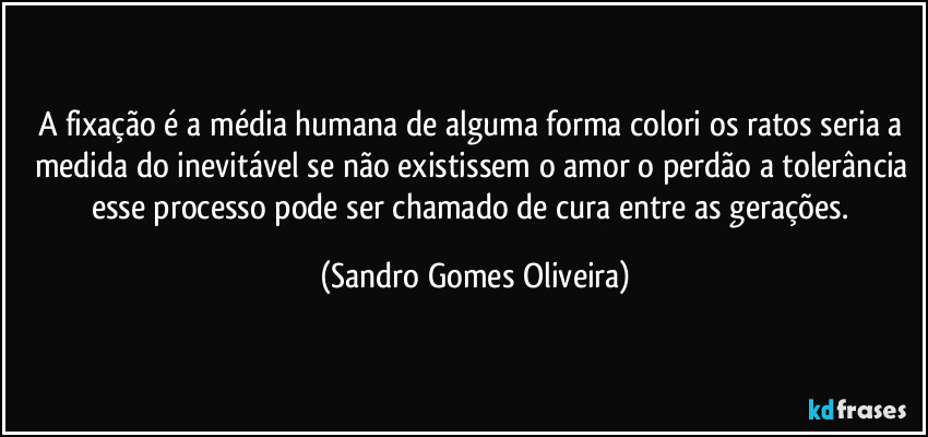 A fixação é a média humana de alguma forma colori os ratos seria a medida do inevitável se não existissem o amor o perdão a tolerância esse processo pode ser chamado de cura entre as gerações. (Sandro Gomes Oliveira)