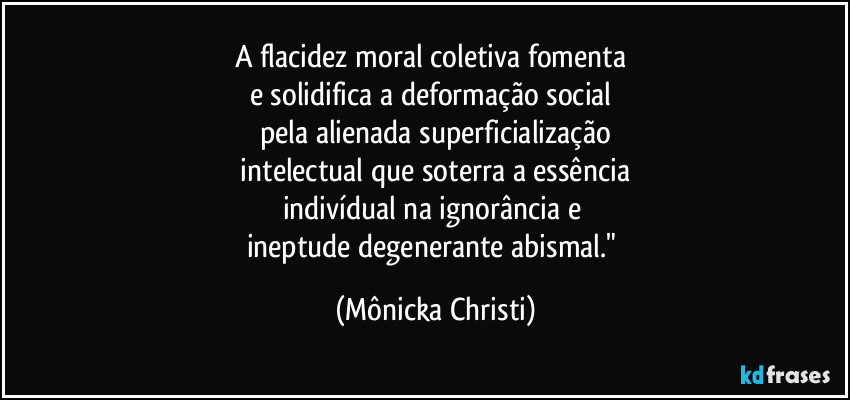 A flacidez moral coletiva fomenta 
e solidifica a deformação social 
pela alienada superficialização
 intelectual que soterra a essência 
indivídual na ignorância e 
ineptude degenerante abismal." (Mônicka Christi)