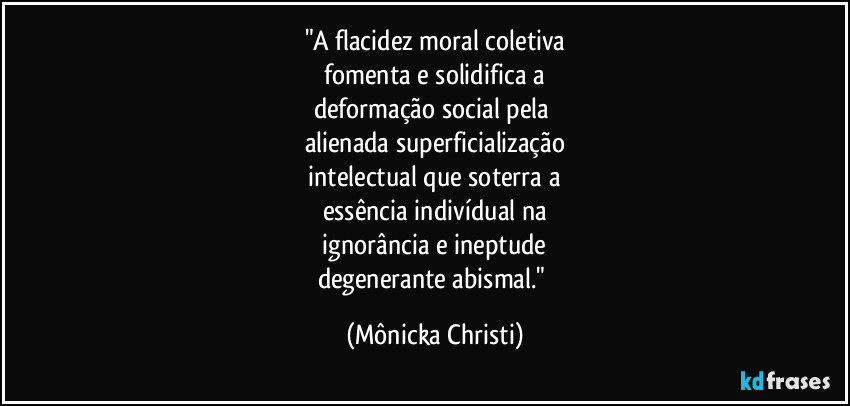 "A flacidez moral coletiva
fomenta e solidifica a
deformação social pela
alienada superficialização
intelectual que soterra a
essência indivídual na
ignorância e ineptude
degenerante abismal." (Mônicka Christi)