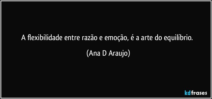 A flexibilidade entre razão e emoção, é a arte do equilíbrio. (Ana D Araujo)