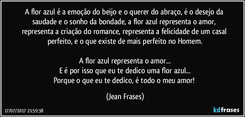 A flor azul é a emoção do beijo e o querer do abraço, é o desejo da saudade e o sonho da bondade, a flor azul representa o amor, representa a criação do romance, representa a felicidade de um casal perfeito, e o que existe de mais perfeito no Homem.

A flor azul representa o amor...
E é por isso que eu te dedico uma flor azul...
Porque o que eu te dedico, é todo o meu amor! (Jean Frases)