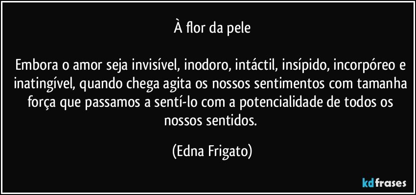 À flor da pele

Embora o amor seja invisível, inodoro, intáctil, insípido, incorpóreo e inatingível, quando chega agita os nossos sentimentos com tamanha força que passamos a sentí-lo com a potencialidade de todos os nossos sentidos. (Edna Frigato)