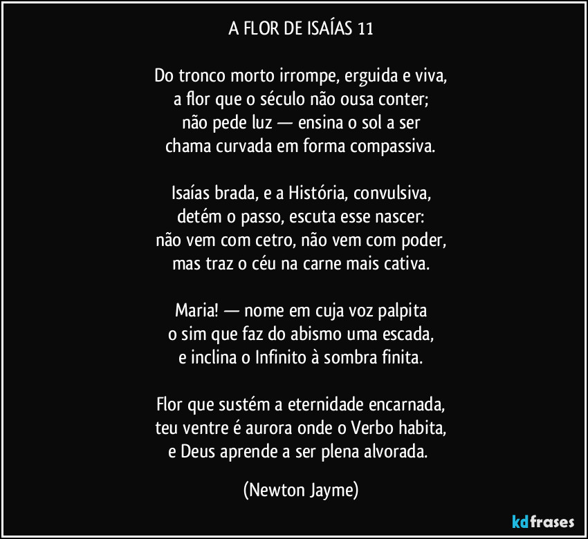 A FLOR DE ISAÍAS 11

Do tronco morto irrompe, erguida e viva,
a flor que o século não ousa conter;
não pede luz — ensina o sol a ser
chama curvada em forma compassiva.

Isaías brada, e a História, convulsiva,
detém o passo, escuta esse nascer:
não vem com cetro, não vem com poder,
mas traz o céu na carne mais cativa.

Maria! — nome em cuja voz palpita
o sim que faz do abismo uma escada,
e inclina o Infinito à sombra finita.

Flor que sustém a eternidade encarnada,
teu ventre é aurora onde o Verbo habita,
e Deus aprende a ser plena alvorada. (Newton Jayme)