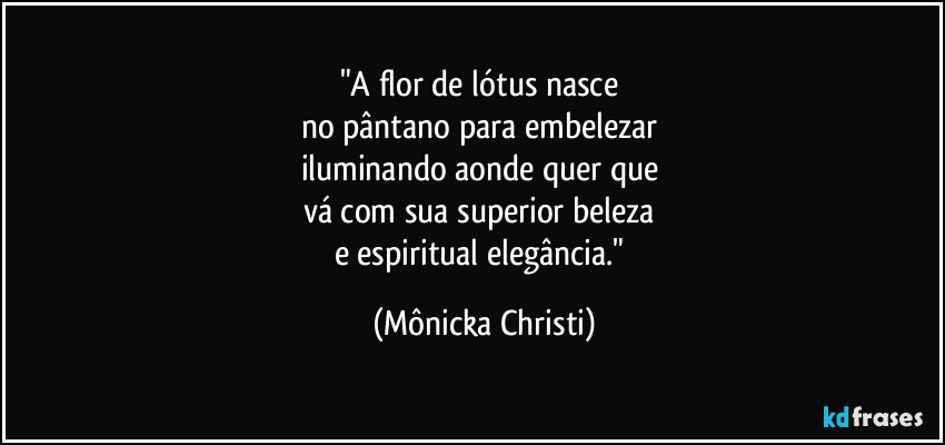 "A flor de lótus nasce 
no pântano para embelezar 
iluminando aonde quer que 
vá com sua superior beleza 
e espiritual elegância." (Mônicka Christi)