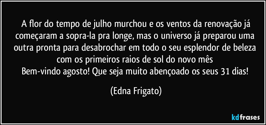 ⁠A flor do tempo de julho murchou e os ventos da renovação já começaram a sopra-la pra longe, mas o universo já preparou uma outra pronta para desabrochar em todo o seu esplendor de beleza com os primeiros raios de sol do novo mês 
Bem-vindo agosto! Que seja muito abençoado os seus 31 dias! (Edna Frigato)