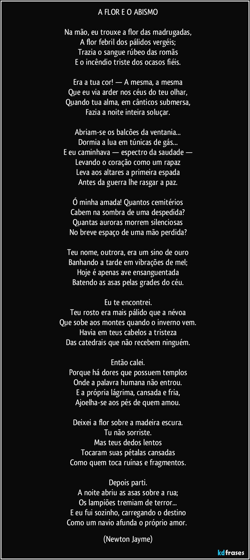 A FLOR E O ABISMO
Na mão, eu trouxe a flor das madrugadas,
A flor febril dos pálidos vergéis;
Trazia o sangue rúbeo das romãs
E o incêndio triste dos ocasos fiéis.
Era a tua cor! — A mesma, a mesma
Que eu via arder nos céus do teu olhar,
Quando tua alma, em cânticos submersa,
Fazia a noite inteira soluçar.
Abriam-se os balcões da ventania...
Dormia a lua em túnicas de gás...
E eu caminhava — espectro da saudade —
Levando o coração como um rapaz
Leva aos altares a primeira espada
Antes da guerra lhe rasgar a paz.
Ó minha amada! Quantos cemitérios
Cabem na sombra de uma despedida?
Quantas auroras morrem silenciosas
No breve espaço de uma mão perdida?
Teu nome, outrora, era um sino de ouro
Banhando a tarde em vibrações de mel;
Hoje é apenas ave ensanguentada
Batendo as asas pelas grades do céu.
Eu te encontrei.
Teu rosto era mais pálido que a névoa
Que sobe aos montes quando o inverno vem.
Havia em teus cabelos a tristeza
Das catedrais que não recebem ninguém.
Então calei.
Porque há dores que possuem templos
Onde a palavra humana não entrou.
E a própria lágrima, cansada e fria,
Ajoelha-se aos pés de quem amou.
Deixei a flor sobre a madeira escura.
Tu não sorriste.
Mas teus dedos lentos
Tocaram suas pétalas cansadas
Como quem toca ruínas e fragmentos.
Depois parti.
A noite abriu as asas sobre a rua;
Os lampiões tremiam de terror...
E eu fui sozinho, carregando o destino
Como um navio afunda o próprio amor. (Newton Jayme)