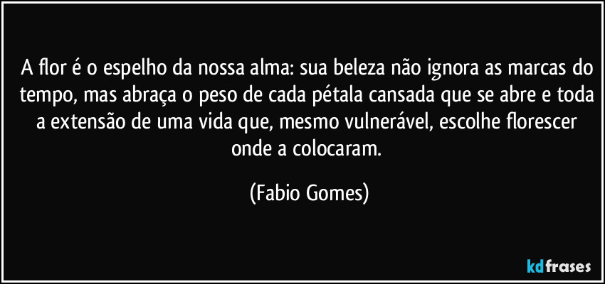 A flor é o espelho da nossa alma: sua beleza não ignora as marcas do tempo, mas abraça o peso de cada pétala cansada que se abre e toda a extensão de uma vida que, mesmo vulnerável, escolhe florescer onde a colocaram. (Fabio Gomes)