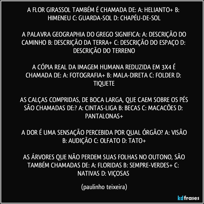 A FLOR GIRASSOL TAMBÉM É CHAMADA DE:  A: HELIANTO+  B: HIMENEU  C: GUARDA-SOL  D: CHAPÉU-DE-SOL

 A PALAVRA GEOGRAPHIA DO GREGO SIGNIFICA: A: DESCRIÇÃO DO CAMINHO  B: DESCRIÇÃO DA TERRA+  C: DESCRIÇÃO DO ESPAÇO  D: DESCRIÇÃO DO TERRENO

 A CÓPIA REAL DA IMAGEM HUMANA REDUZIDA EM 3X4 É CHAMADA DE:  A: FOTOGRAFIA+  B: MALA-DIRETA  C: FOLDER  D: TIQUETE

 AS CALÇAS COMPRIDAS, DE BOCA LARGA, QUE CAEM SOBRE OS PÉS SÃO CHAMADAS DE:?  A: CINTAS-LIGA  B: BECAS  C: MACACÕES  D: PANTALONAS+

 A DOR É UMA SENSAÇÃO PERCEBIDA POR QUAL ÓRGÃO?  A: VISÃO  B: AUDIÇÃO  C: OLFATO  D: TATO+

 AS ÁRVORES QUE NÃO PERDEM SUAS FOLHAS NO OUTONO, SÃO TAMBÉM CHAMADAS DE: A: FLORIDAS  B: SEMPRE-VERDES+  C: NATIVAS  D: VIÇOSAS (paulinho teixeira)