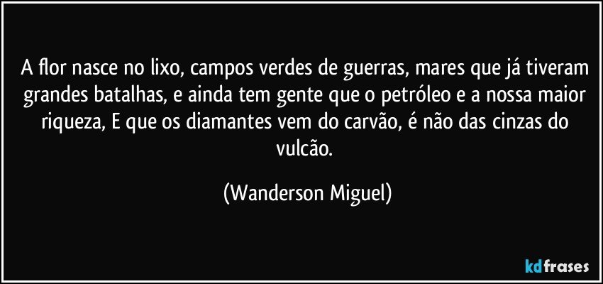 A flor nasce no lixo, campos verdes de guerras, mares que já tiveram grandes batalhas, e ainda tem gente que o petróleo e a nossa maior riqueza, E que os diamantes vem do carvão, é não das cinzas do vulcão. (Wanderson Miguel)