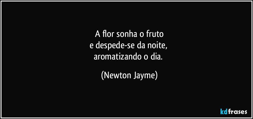 A flor sonha o fruto
e despede-se da noite, 
aromatizando o dia. (Newton Jayme)