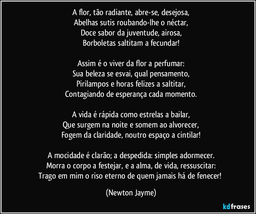 A flor, tão radiante, abre-se, desejosa,
Abelhas sutis roubando-lhe o néctar,
Doce sabor da juventude, airosa,
Borboletas saltitam a fecundar!

Assim é o viver da flor a perfumar:
Sua beleza se esvai, qual pensamento,
Pirilampos e horas felizes a saltitar,
Contagiando de esperança cada momento.

A vida é rápida como estrelas a bailar,
Que surgem na noite e somem ao alvorecer,
Fogem da claridade, noutro espaço a cintilar!

A mocidade é clarão; a despedida: simples adormecer.
Morra o corpo a festejar, e a alma, de vida, ressuscitar:
Trago em mim o riso eterno de quem jamais há de fenecer! (Newton Jayme)