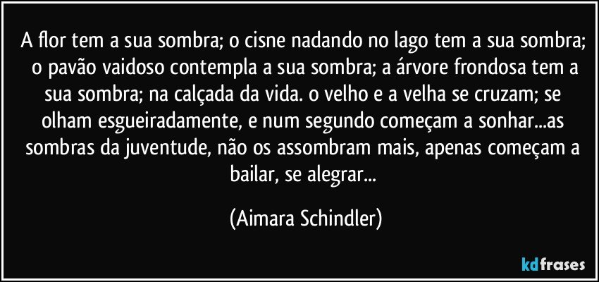 A flor tem a sua sombra;  o cisne nadando no lago tem a sua sombra;  o pavão vaidoso contempla a sua sombra;  a árvore frondosa tem a sua sombra;  na calçada da vida. o velho e a velha se cruzam; se olham esgueiradamente, e num segundo começam a sonhar...as sombras da juventude, não os assombram mais, apenas começam a bailar, se alegrar... (Aimara Schindler)