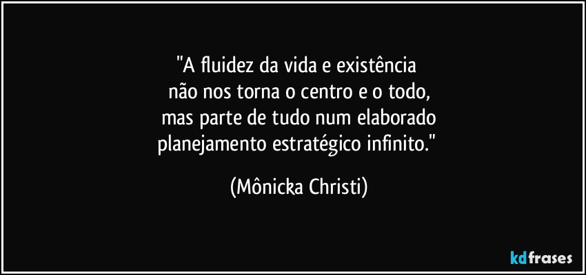 "A fluidez da vida e existência 
não nos torna o centro e o todo,
mas parte de tudo num elaborado
planejamento estratégico infinito." (Mônicka Christi)