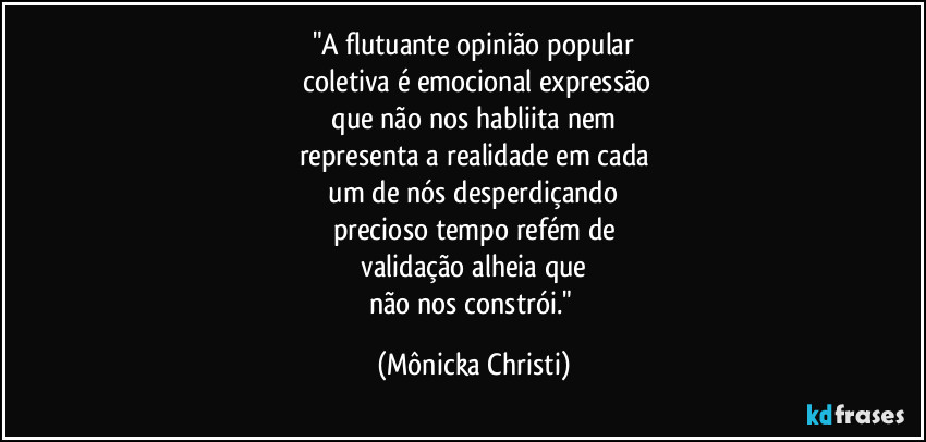 "A flutuante opinião popular
 coletiva é emocional expressão
 que não nos habliita nem 
representa a realidade em cada
 um de nós desperdiçando 
precioso tempo refém de
 validação alheia que 
não nos constrói." (Mônicka Christi)