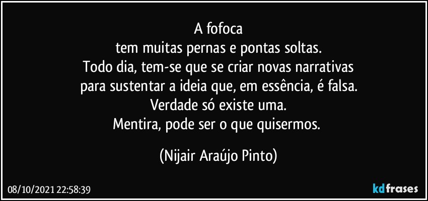 A fofoca
tem muitas pernas e pontas soltas.
Todo dia, tem-se que se criar novas narrativas
para sustentar a ideia que, em essência, é falsa.
Verdade só existe uma.
Mentira, pode ser o que quisermos. (Nijair Araújo Pinto)