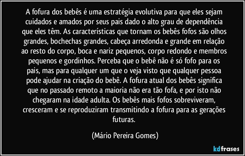 A fofura dos bebês é uma estratégia evolutiva para que eles sejam cuidados e amados por seus pais dado o alto grau de dependência que eles têm. As características que tornam os bebês fofos são olhos grandes, bochechas grandes, cabeça arredonda e grande em relação ao resto do corpo, boca e nariz pequenos, corpo redondo e membros pequenos e gordinhos. Perceba que o bebê não é só fofo para os pais, mas para qualquer um que o veja visto que qualquer pessoa pode ajudar na criação do bebê. A fofura atual dos bebês significa que no passado remoto a maioria não era tão fofa, e por isto não chegaram na idade adulta. Os bebês mais fofos sobreviveram, cresceram e se reproduziram transmitindo a fofura para as gerações futuras. (Mário Pereira Gomes)