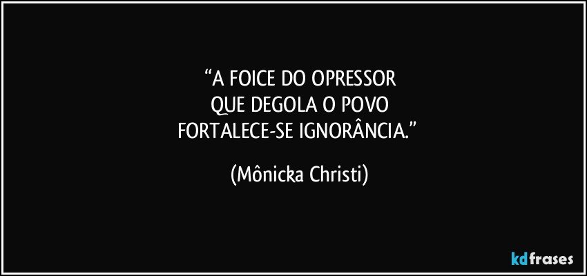 “A FOICE DO OPRESSOR
QUE DEGOLA O POVO
FORTALECE-SE IGNORÂNCIA.” (Mônicka Christi)