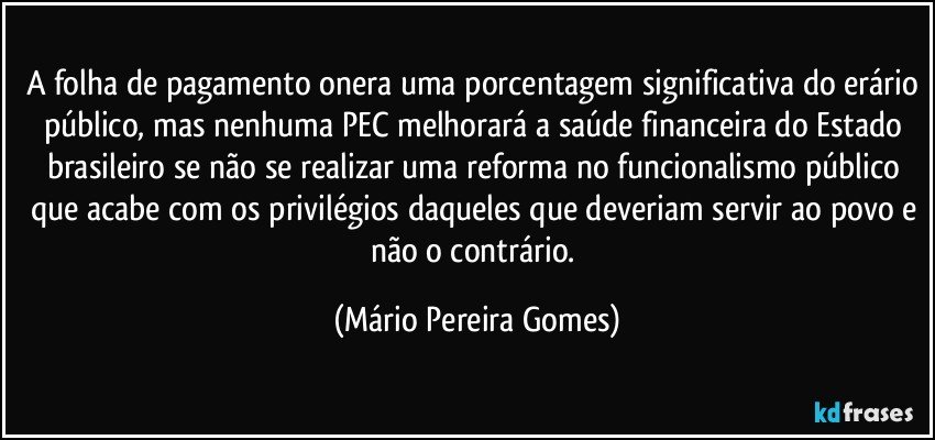 A folha de pagamento onera uma porcentagem significativa do erário público, mas nenhuma PEC melhorará a saúde financeira do Estado brasileiro se não se realizar uma reforma no funcionalismo público que acabe com os privilégios daqueles que deveriam servir ao povo e não o contrário. (Mário Pereira Gomes)