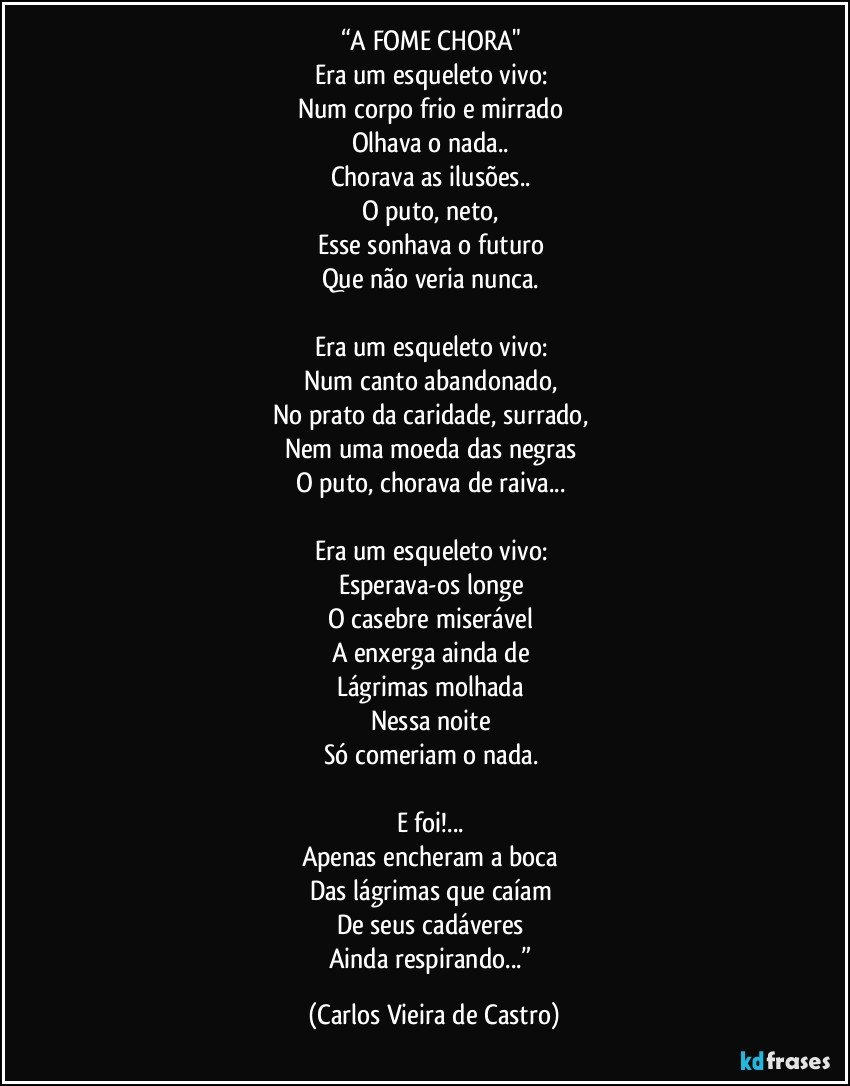 “A FOME CHORA" 
Era um esqueleto vivo: 
Num corpo frio e mirrado 
Olhava o nada.. 
Chorava as ilusões.. 
O puto, neto, 
Esse sonhava o futuro 
Que não veria nunca. 

Era um esqueleto vivo: 
Num canto abandonado, 
No prato da caridade, surrado, 
Nem uma moeda das negras 
O puto, chorava de raiva... 

Era um esqueleto vivo: 
Esperava-os longe 
O casebre miserável 
A enxerga ainda de 
Lágrimas molhada 
Nessa noite 
Só comeriam o nada. 

E foi!... 
Apenas encheram a boca 
Das lágrimas que caíam 
De seus cadáveres 
Ainda respirando...” (Carlos Vieira de Castro)